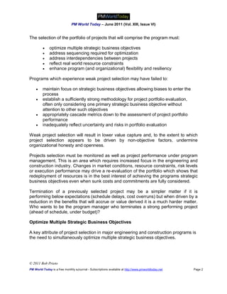 PM World Today – June 2011 (Vol. XIII, Issue VI)


The selection of the portfolio of projects that will comprise the program must:

             optimize multiple strategic business objectives
             address sequencing required for optimization
             address interdependencies between projects
             reflect real world resource constraints
             enhance program (and organizational) flexibility and resiliency

Programs which experience weak project selection may have failed to:

        maintain focus on strategic business objectives allowing biases to enter the
         process
        establish a sufficiently strong methodology for project portfolio evaluation,
         often only considering one primary strategic business objective without
         attention to other such objectives
        appropriately cascade metrics down to the assessment of project portfolio
         performance
        inadequately reflect uncertainty and risks in portfolio evaluation

Weak project selection will result in lower value capture and, to the extent to which
project selection appears to be driven by non-objective factors, undermine
organizational honesty and openness.

Projects selection must be monitored as well as project performance under program
management. This is an area which requires increased focus in the engineering and
construction industry. Changes in market conditions, resource constraints, risk levels
or execution performance may drive a re-evaluation of the portfolio which shows that
redeployment of resources is in the best interest of achieving the programs strategic
business objectives even when sunk costs and commitments are fully considered.

Termination of a previously selected project may be a simpler matter if it is
performing below expectations (schedule delays, cost overruns) but when driven by a
reduction in the benefits that will accrue or value derived it is a much harder matter.
Who wants to be the program manager who terminates a strong performing project
(ahead of schedule, under budget)?

Optimize Multiple Strategic Business Objectives

A key attribute of project selection in major engineering and construction programs is
the need to simultaneously optimize multiple strategic business objectives.




© 2011 Bob Prieto
PM World Today is a free monthly eJournal - Subscriptions available at http://www.pmworldtoday.net   Page 2
 