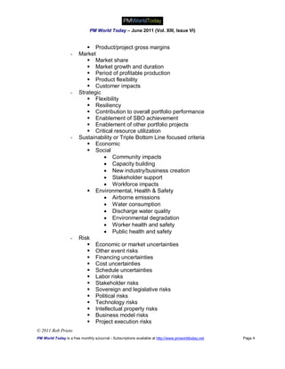 PM World Today – June 2011 (Vol. XIII, Issue VI)


                            Product/project gross margins
                   -    Market
                            Market share
                            Market growth and duration
                            Period of profitable production
                            Product flexibility
                            Customer impacts
                   -    Strategic
                            Flexibility
                            Resiliency
                            Contribution to overall portfolio performance
                            Enablement of SBO achievement
                            Enablement of other portfolio projects
                            Critical resource utilization
                   -    Sustainability or Triple Bottom Line focused criteria
                            Economic
                            Social
                                   Community impacts
                                   Capacity building
                                   New industry/business creation
                                   Stakeholder support
                                   Workforce impacts
                            Environmental, Health & Safety
                                   Airborne emissions
                                   Water consumption
                                   Discharge water quality
                                   Environmental degradation
                                   Worker health and safety
                                   Public health and safety
                   -    Risk
                            Economic or market uncertainties
                            Other event risks
                            Financing uncertainties
                            Cost uncertainties
                            Schedule uncertainties
                            Labor risks
                            Stakeholder risks
                            Sovereign and legislative risks
                            Political risks
                            Technology risks
                            Intellectual property risks
                            Business model risks
                            Project execution risks
© 2011 Bob Prieto
PM World Today is a free monthly eJournal - Subscriptions available at http://www.pmworldtoday.net   Page 4
 