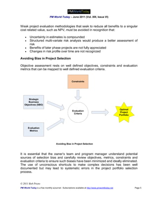 PM World Today – June 2011 (Vol. XIII, Issue VI)


Weak project evaluation methodologies that seek to reduce all benefits to a singular
cost related value, such as NPV, must be avoided in recognition that:

        Uncertainty in estimates is compounded
        Structured multi-variate risk analysis would produce a better assessment of
         risk
        Benefits of later phase projects are not fully appreciated
        Changes in risk profile over time are not recognized

Avoiding Bias in Project Selection

Objective assessment rests on well defined objectives, constraints and evaluation
metrics that can be mapped to well defined evaluation criteria.


                                                      Constraints




       Strategic
       Business
    Objectives (SBO)

                                                                                                     Optimal
                                                      Evaluation
                                                                                                      Project
                                                       Criteria
                                                                                                     Portfolio




        Evaluation
         Metrics




                                     Avoiding Bias in Project Selection



It is essential that the owner’s team and program manager understand potential
sources of selection bias and carefully review objectives, metrics, constraints and
evaluation criteria to ensure such biases have been minimized and ideally eliminated.
The use of unconscious shortcuts to make complex decisions has been well
documented but may lead to systematic errors in the project portfolio selection
process.


© 2011 Bob Prieto
PM World Today is a free monthly eJournal - Subscriptions available at http://www.pmworldtoday.net               Page 5
 