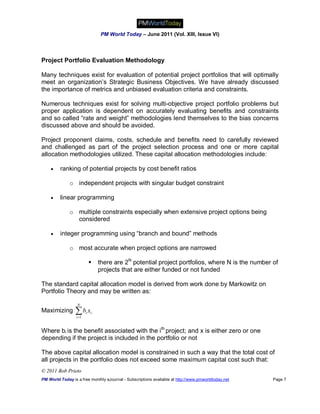 PM World Today – June 2011 (Vol. XIII, Issue VI)



Project Portfolio Evaluation Methodology

Many techniques exist for evaluation of potential project portfolios that will optimally
meet an organization’s Strategic Business Objectives. We have already discussed
the importance of metrics and unbiased evaluation criteria and constraints.

Numerous techniques exist for solving multi-objective project portfolio problems but
proper application is dependent on accurately evaluating benefits and constraints
and so called “rate and weight” methodologies lend themselves to the bias concerns
discussed above and should be avoided.

Project proponent claims, costs, schedule and benefits need to carefully reviewed
and challenged as part of the project selection process and one or more capital
allocation methodologies utilized. These capital allocation methodologies include:

        ranking of potential projects by cost benefit ratios

              o independent projects with singular budget constraint

        linear programming

              o multiple constraints especially when extensive project options being
                considered

        integer programming using “branch and bound” methods

              o most accurate when project options are narrowed

                                there are 2N potential project portfolios, where N is the number of
                                 projects that are either funded or not funded

The standard capital allocation model is derived from work done by Markowitz on
Portfolio Theory and may be written as:

                  N
Maximizing       b x
                  i 1
                         i   i




Where bi is the benefit associated with the ith project; and x is either zero or one
depending if the project is included in the portfolio or not

The above capital allocation model is constrained in such a way that the total cost of
all projects in the portfolio does not exceed some maximum capital cost such that:
© 2011 Bob Prieto
PM World Today is a free monthly eJournal - Subscriptions available at http://www.pmworldtoday.net   Page 7
 