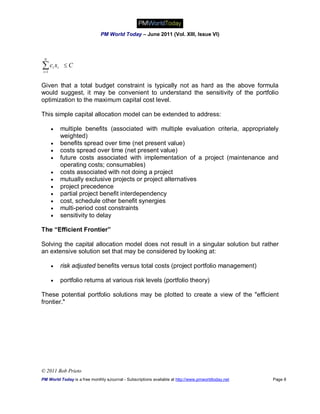 PM World Today – June 2011 (Vol. XIII, Issue VI)



 N

c x
i 1
       i   i    C


Given that a total budget constraint is typically not as hard as the above formula
would suggest, it may be convenient to understand the sensitivity of the portfolio
optimization to the maximum capital cost level.

This simple capital allocation model can be extended to address:

              multiple benefits (associated with multiple evaluation criteria, appropriately
               weighted)
              benefits spread over time (net present value)
              costs spread over time (net present value)
              future costs associated with implementation of a project (maintenance and
               operating costs; consumables)
              costs associated with not doing a project
              mutually exclusive projects or project alternatives
              project precedence
              partial project benefit interdependency
              cost, schedule other benefit synergies
              multi-period cost constraints
              sensitivity to delay

The “Efficient Frontier”

Solving the capital allocation model does not result in a singular solution but rather
an extensive solution set that may be considered by looking at:

              risk adjusted benefits versus total costs (project portfolio management)

              portfolio returns at various risk levels (portfolio theory)

These potential portfolio solutions may be plotted to create a view of the "efficient
frontier."




© 2011 Bob Prieto
PM World Today is a free monthly eJournal - Subscriptions available at http://www.pmworldtoday.net   Page 8
 