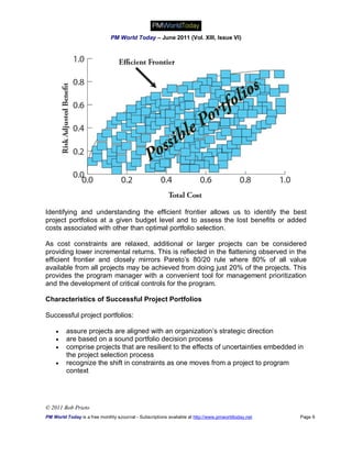 PM World Today – June 2011 (Vol. XIII, Issue VI)




Identifying and understanding the efficient frontier allows us to identify the best
project portfolios at a given budget level and to assess the lost benefits or added
costs associated with other than optimal portfolio selection.

As cost constraints are relaxed, additional or larger projects can be considered
providing lower incremental returns. This is reflected in the flattening observed in the
efficient frontier and closely mirrors Pareto’s 80/20 rule where 80% of all value
available from all projects may be achieved from doing just 20% of the projects. This
provides the program manager with a convenient tool for management prioritization
and the development of critical controls for the program.

Characteristics of Successful Project Portfolios

Successful project portfolios:

        assure projects are aligned with an organization’s strategic direction
        are based on a sound portfolio decision process
        comprise projects that are resilient to the effects of uncertainties embedded in
         the project selection process
        recognize the shift in constraints as one moves from a project to program
         context




© 2011 Bob Prieto
PM World Today is a free monthly eJournal - Subscriptions available at http://www.pmworldtoday.net   Page 9
 