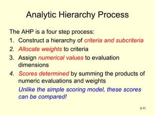 3-11
Analytic Hierarchy Process
The AHP is a four step process:
1. Construct a hierarchy of criteria and subcriteria
2. Allocate weights to criteria
3. Assign numerical values to evaluation
dimensions
4. Scores determined by summing the products of
numeric evaluations and weights
Unlike the simple scoring model, these scores
can be compared!
 