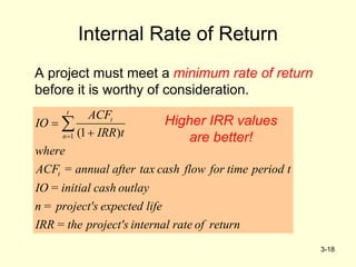 3-18
Internal Rate of Return
A project must meet a minimum rate of return
before it is worthy of consideration.
1 (1 )
t
t
n
t
ACF
IO
IRR t
where
ACF = annual after tax cash flow for time period t
IO = initial cash outlay
n = project's expected life
IRR = the project's internal rate of return



 Higher IRR values
are better!
 
