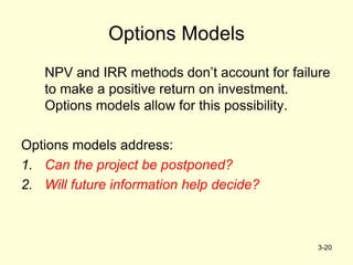 3-20
Options Models
NPV and IRR methods don’t account for failure
to make a positive return on investment.
Options models allow for this possibility.
Options models address:
1. Can the project be postponed?
2. Will future information help decide?
 
