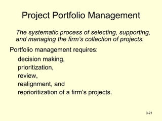 3-21
Project Portfolio Management
The systematic process of selecting, supporting,
and managing the firm’s collection of projects.
Portfolio management requires:
decision making,
prioritization,
review,
realignment, and
reprioritization of a firm’s projects.
 