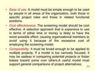 • Ease of use: A model must be simple enough to be used
by people in all areas of the organization, both those in
specific project roles and those in related functional
positions.
• Cost effectiveness: The screening model should be cost
effective. A selection approach that is expensive to use
in terms of either time or money is likely to have the
worst possible effect: causing organizational members to
avoid using it because of the excessive cost of
employing the screening model.
• Comparability: It must be broad enough to be applied to
multiple projects. If a model is too narrowly focused, it
may be useless in comparing potential projects or foster
biases toward some over others.A useful model must
support general comparisons of project alternatives.
3-3
 