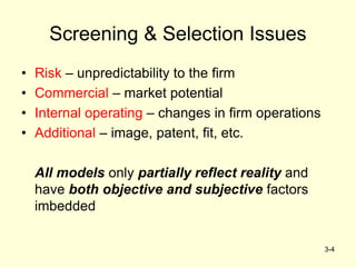 3-4
Screening & Selection Issues
• Risk – unpredictability to the firm
• Commercial – market potential
• Internal operating – changes in firm operations
• Additional – image, patent, fit, etc.
All models only partially reflect reality and
have both objective and subjective factors
imbedded
 