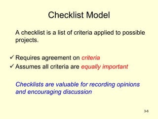 3-6
Checklist Model
A checklist is a list of criteria applied to possible
projects.
 Requires agreement on criteria
 Assumes all criteria are equally important
Checklists are valuable for recording opinions
and encouraging discussion
 