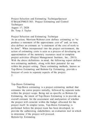 Project Selection and Estimating TechniqueSpencer
O’BrienCPMGT/303: Project Estimating and Control
Techniques
August 17, 2020
Dr. Tony J. Taylor
Project Selection and Estimating Technique
As an action, Merriam-Webster.com defines estimating as “to
produce a statement of the approximate cost of” and, an item,
also defines an estimate as “a statement of the cost of work to
be done”. When incorporated into the project environment, the
action of estimating costs is seen as a process of developing an
approximation of the monetary resources need to complete
project activities (Project Management Institute, Inc., 2013).
With the above definitions in mind, the following report defines
two estimating methods, along with their potential for use
within the project setting. These estimating methods, known as
Top-Down Estimating and Bottom-Up Estimating, provide a
forecast of costs to separate aspects of the project.
2
Top-Down Estimating
Top-Down estimating is a project estimating method that
estimates the entire project initially, followed by separate tasks
within the project scope. Being not as specific as Bottom-Up
Estimating, the intent of Top-Down Estimating is to provide an
overall estimate for the assessment and analyzation of whether
the project will coincide within the budget allocated for the
project itself. In simpler terms, Top-Down Estimating is
performed before the project team has been developed, to
provide the authorizing stakeholders an evaluation tool in which
to determine if the project will proceed.
Bottom-Up Estimating
 