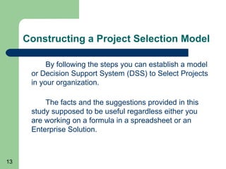 Constructing a Project Selection Model

           By following the steps you can establish a model
      or Decision Support System (DSS) to Select Projects
      in your organization.

          The facts and the suggestions provided in this
      study supposed to be useful regardless either you
      are working on a formula in a spreadsheet or an
      Enterprise Solution.



13
 