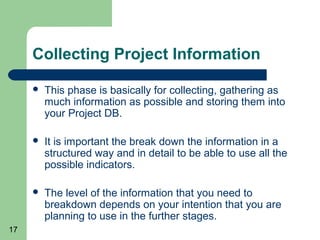 Collecting Project Information

        This phase is basically for collecting, gathering as
         much information as possible and storing them into
         your Project DB.

        It is important the break down the information in a
         structured way and in detail to be able to use all the
         possible indicators.

        The level of the information that you need to
         breakdown depends on your intention that you are
         planning to use in the further stages.
17
 