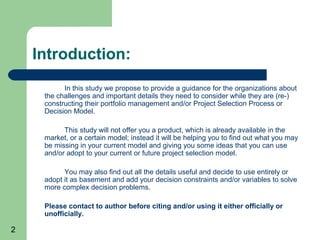 Introduction:
           In this study we propose to provide a guidance for the organizations about
     the challenges and important details they need to consider while they are (re-)
     constructing their portfolio management and/or Project Selection Process or
     Decision Model.

           This study will not offer you a product, which is already available in the
     market, or a certain model; instead it will be helping you to find out what you may
     be missing in your current model and giving you some ideas that you can use
     and/or adopt to your current or future project selection model.

           You may also find out all the details useful and decide to use entirely or
     adopt it as basement and add your decision constraints and/or variables to solve
     more complex decision problems.

     Please contact to author before citing and/or using it either officially or
     unofficially.

2
 