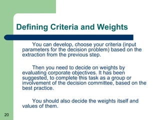 Defining Criteria and Weights

          You can develop, choose your criteria (input
      parameters for the decision problem) based on the
      extraction from the previous step.

          Then you need to decide on weights by
      evaluating corporate objectives. It has been
      suggested, to complete this task as a group or
      involvement of the decision committee, based on the
      best practice.

          You should also decide the weights itself and
      values of them.
20
 