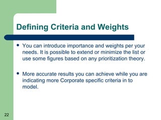 Defining Criteria and Weights

        You can introduce importance and weights per your
         needs. It is possible to extend or minimize the list or
         use some figures based on any prioritization theory.

        More accurate results you can achieve while you are
         indicating more Corporate specific criteria in to
         model.




22
 