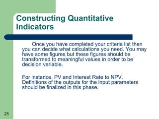 Constructing Quantitative
     Indicators

          Once you have completed your criteria list then
      you can decide what calculations you need. You may
      have some figures but these figures should be
      transformed to meaningful values in order to be
      decision variable.

      For instance, PV and Interest Rate to NPV.
      Definitions of the outputs for the input parameters
      should be finalized in this phase.



25
 