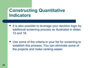 Constructing Quantitative
     Indicators

        It is also possible to leverage your decision logic by
         additional screening process as illustrated in slides
         13 and 18.

        Use some of the criteria in your list for screening to
         establish this process. You can eliminate some of
         the projects and make ranking easier.




26
 