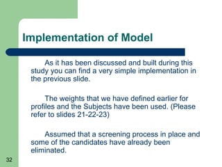 Implementation of Model

          As it has been discussed and built during this
      study you can find a very simple implementation in
      the previous slide.

           The weights that we have defined earlier for
      profiles and the Subjects have been used. (Please
      refer to slides 21-22-23)

          Assumed that a screening process in place and
      some of the candidates have already been
      eliminated.
32
 
