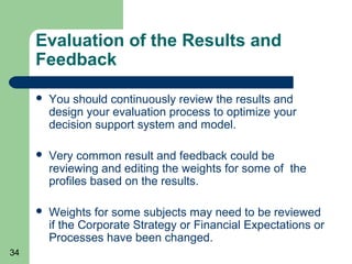 Evaluation of the Results and
     Feedback

        You should continuously review the results and
         design your evaluation process to optimize your
         decision support system and model.

        Very common result and feedback could be
         reviewing and editing the weights for some of the
         profiles based on the results.

        Weights for some subjects may need to be reviewed
         if the Corporate Strategy or Financial Expectations or
         Processes have been changed.
34
 