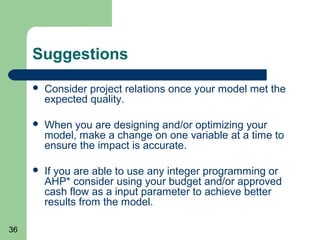 Suggestions
        Consider project relations once your model met the
         expected quality.

        When you are designing and/or optimizing your
         model, make a change on one variable at a time to
         ensure the impact is accurate.

        If you are able to use any integer programming or
         AHP* consider using your budget and/or approved
         cash flow as a input parameter to achieve better
         results from the model.

36
 