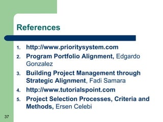 References

     1.   http://www.prioritysystem.com
     2.   Program Portfolio Alignment, Edgardo
          Gonzalez
     3.   Building Project Management through
          Strategic Alignment, Fadi Samara
     4.   http://www.tutorialspoint.com
     5.   Project Selection Processes, Criteria and
          Methods, Ersen Celebi
37
 