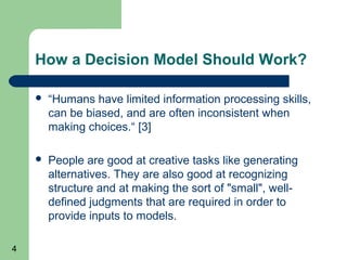 How a Decision Model Should Work?

       “Humans have limited information processing skills,
        can be biased, and are often inconsistent when
        making choices.“ [3]

       People are good at creative tasks like generating
        alternatives. They are also good at recognizing
        structure and at making the sort of "small", well-
        defined judgments that are required in order to
        provide inputs to models.

4
 