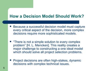 How a Decision Model Should Work?

       Because a successful decision model must capture
        every critical aspect of the decision, more complex
        decisions require more sophisticated models.

       “There is not a simple solution to every complex
        problem” [H. L. Mencken]. This reality creates a
        major challenge to constructing a one ideal model
        which should solve all project selection problems.

       Project decisions are often high-stakes, dynamic
        decisions with complex technical issues.
5
 
