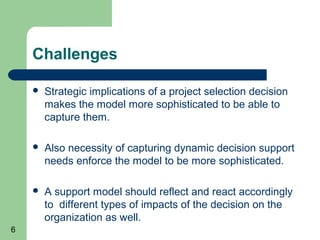 Challenges

       Strategic implications of a project selection decision
        makes the model more sophisticated to be able to
        capture them.

       Also necessity of capturing dynamic decision support
        needs enforce the model to be more sophisticated.

       A support model should reflect and react accordingly
        to different types of impacts of the decision on the
        organization as well.
6
 