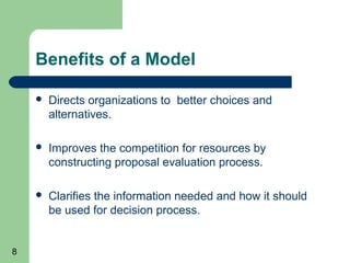 Benefits of a Model

       Directs organizations to better choices and
        alternatives.

       Improves the competition for resources by
        constructing proposal evaluation process.

       Clarifies the information needed and how it should
        be used for decision process.


8
 