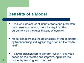 Benefits of a Model

       It makes it easier for all counterparts and promotes
        the consensus among them by requiring the
        agreement on the rules instead of decision.

       Model can increase the defensibility of the decisions
        by transparency and agreed logic behind the model
        itself.

       It allows organization to perform “what if” analyses
        based on the records and improve, optimize the
9       model by learning from the past.
 