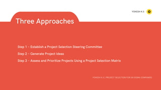 Step 1 – Establish a Project Selection Steering Committee
Step 2 – Generate Project Ideas
Step 3 – Assess and Prioritize Projects Using a Project Selection Matrix
Three Approaches
YOKESH K.S | PROJECT SELECTION FOR SIX SIGMA COMPANIES
YOKESH K.S
 