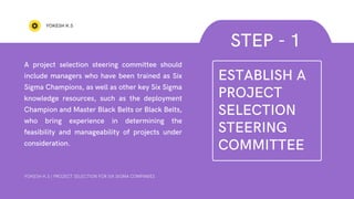 A project selection steering committee should
include managers who have been trained as Six
Sigma Champions, as well as other key Six Sigma
knowledge resources, such as the deployment
Champion and Master Black Belts or Black Belts,
who bring experience in determining the
feasibility and manageability of projects under
consideration.
YOKESH K.S
STEP - 1
YOKESH K.S | PROJECT SELECTION FOR SIX SIGMA COMPANIES
ESTABLISH A
PROJECT
SELECTION
STEERING
COMMITTEE
 