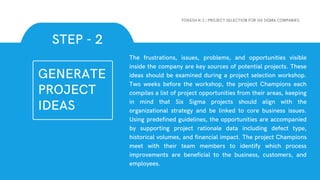 The frustrations, issues, problems, and opportunities visible
inside the company are key sources of potential projects. These
ideas should be examined during a project selection workshop.
Two weeks before the workshop, the project Champions each
compiles a list of project opportunities from their areas, keeping
in mind that Six Sigma projects should align with the
organizational strategy and be linked to core business issues.
Using predefined guidelines, the opportunities are accompanied
by supporting project rationale data including defect type,
historical volumes, and financial impact. The project Champions
meet with their team members to identify which process
improvements are beneficial to the business, customers, and
employees.
STEP - 2
YOKESH K.S | PROJECT SELECTION FOR SIX SIGMA COMPANIES
GENERATE
PROJECT
IDEAS
 