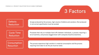 3 Factors
YOKESH K.S | PROJECT SELECTION FOR SIX SIGMA COMPANIES
Defects
Reduction
Scrape produced by the process, high volume of defects and variation, Part produced
in not correct specification must be avoided
Cycle Time
Reduction
Processes that rely on multiple hand-offs between individuals, a process requiring a
lot of overtime, and process bogged down with computer/machine downtime.
Consumption
Resuction
The process experience high variation in material consumption and the process
requiring more labor to do the job must be noted.
 