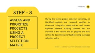 STEP - 3
YOKESH K.S | PROJECT SELECTION FOR SIX SIGMA COMPANIES
During the formal project selection workshop, all
identified projects are reviewed together to
determine integration opportunities and review
expected benefits. Existing projects also are
included in this review and all projects are then
ranked to determine prioritization using a project
selection matrix
ASSESS AND
PRIORITIZE
PROJECTS
USING A
PROJECT
SELECTION
MATRIX
YOKESH K.S
 