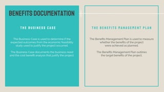 T H E B U S I N E S S C A S E
The Business Case is used to determine if the
expected outcomes from the economic feasibility
study used to justify the project occurred.
The Business Case documents the business need
and the cost beneﬁt analysis that justify the project.
T H E B E N E F I T S M A N A G E M E N T P L A N
The Beneﬁts Management Plan is used to measure
whether the beneﬁts of the project
were achieved as planned.
The Beneﬁts Management Plan outlines
the target beneﬁts of the project.
BENEFITSDOCUMENTATION
 