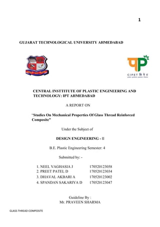 GLASS THREAD COMPOSITE
1
GUJARAT TECHNOLOGICAL UNIVERSITY AHMEDABAD
CENTRAL INSTTITUTE OF PLASTIC ENGINEERING AND
TECHNOLOGY: IPT AHMEDABAD
A REPORT ON
“Studies On Mechanical Properties Of Glass Thread Reinforced
Composite”
Under the Subject of
DESIGN ENGINEERING - Ⅱ
B.E. Plastic Engineering Semester: 4
Submitted by: -
1. NEEL VAGHASIA J 170520123058
2. PREET PATEL D 170520123034
3. DHAVAL AKBARI A 170520123002
4. SPANDAN SAKARIYA D 170520123047
Guideline By :
Mr. PRAVEEN SHARMA
 