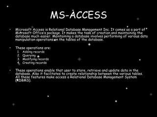 MS-ACCESS Microsoft Access is Relational Database Management Inc. It comes as a part of Microsoft Office’s package. It makes the task of creation and maintaining the database much easier. Maintaining a database involves performing of various data manipulation operations on the tables of the database. These operations are: Adding records Querying Modifying records Creating records These operations enable that user to store, retrieve and update data in the database. Also it facilitates to create relationship between the various tables. All these features make access a Relational Database Management System (RDBMS). 