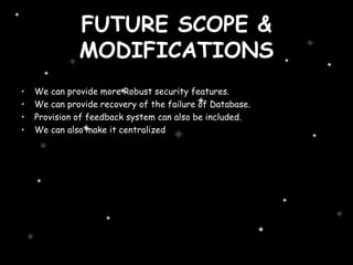 FUTURE SCOPE & MODIFICATIONS We can provide more Robust security features. We can provide recovery of the failure of Database. Provision of feedback system can also be included. We can also make it centralized 