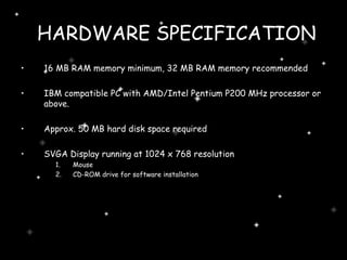 HARDWARE SPECIFICATION 16 MB RAM memory minimum, 32 MB RAM memory recommended IBM compatible PC with AMD/Intel Pentium P200 MHz processor or above. Approx. 50 MB hard disk space required SVGA Display running at 1024 x 768 resolution Mouse CD-ROM drive for software installation  