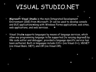 VISUAL STUDIO.NET   Microsoft Visual Studio  is the main Integrated Development Environment (IDE) from Microsoft. It can be used to develop console and GUI applications along with Windows Forms applications, web sites, web applications, and web services . Visual Studio supports languages by means of language services, which allow any programming language to be supported (to varying degrees) by the code editor and debugger, provided a language-specific service has been authored. Built-in languages include C/C++ (via Visual C++), VB.NET (via Visual Basic .NET), and C# (via Visual C#).  