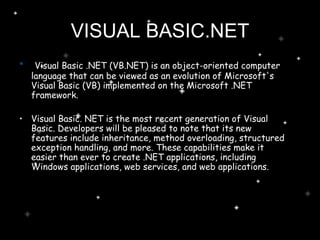 Visual Basic .NET (VB.NET) is an object-oriented computer language that can be viewed as an evolution of Microsoft's Visual Basic (VB) implemented on the Microsoft .NET framework. Visual Basic. NET is the most recent generation of Visual Basic. Developers will be pleased to note that its new features include inheritance, method overloading, structured exception handling, and more. These capabilities make it easier than ever to create .NET applications, including Windows applications, web services, and web applications.  VISUAL BASIC.NET 