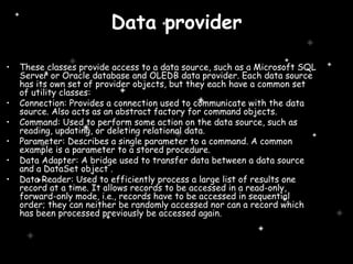 Data provider These classes provide access to a data source, such as a Microsoft SQL Server or Oracle database and OLEDB data provider. Each data source has its own set of provider objects, but they each have a common set of utility classes: Connection: Provides a connection used to communicate with the data source. Also acts as an abstract factory for command objects.  Command: Used to perform some action on the data source, such as reading, updating, or deleting relational data.  Parameter: Describes a single parameter to a command. A common example is a parameter to a stored procedure.  Data Adapter: A bridge used to transfer data between a data source and a DataSet object . Data Reader: Used to efficiently process a large list of results one record at a time. It allows records to be accessed in a read-only, forward-only mode, i.e., records have to be accessed in sequential   order; they can neither be randomly accessed nor can a record which has been processed previously be accessed again.  