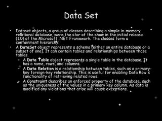 Data Set Dataset objects, a group of classes describing a simple in-memory relational database, were the star of the show in the initial release (1.0) of the Microsoft .NET Framework. The classes form a containment hierarchy: A  DataSet  object represents a schema (either an entire database or a subset of one). It can contain tables and relationships between those tables.  A  Data Table  object represents a single table in the database. It has a name, rows, and columns.  A  Data Relation  is a relationship between tables, such as a primary-key foreign-key relationship. This is useful for enabling Data Row's functionality of retrieving related rows.  A  Constraint  describes an enforced property of the database, such as the uniqueness of the values in a primary key column. As data is modified any violations that arise will cause exceptions.  