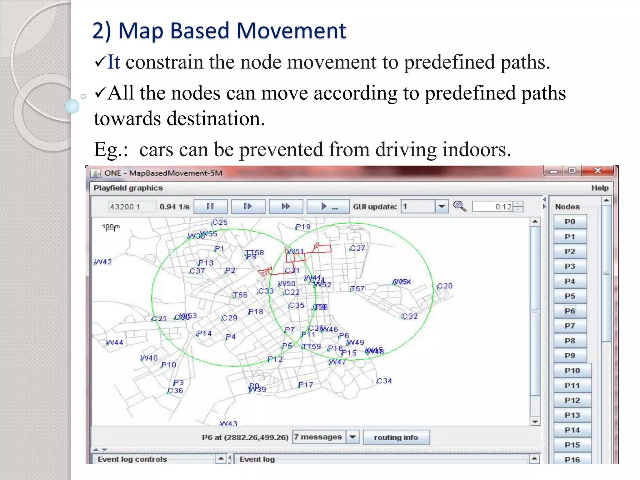 2) Map Based Movement 
It constrain the node movement to predefined paths. 
All the nodes can move according to predefined paths 
towards destination. 
Eg.: cars can be prevented from driving indoors. 
 