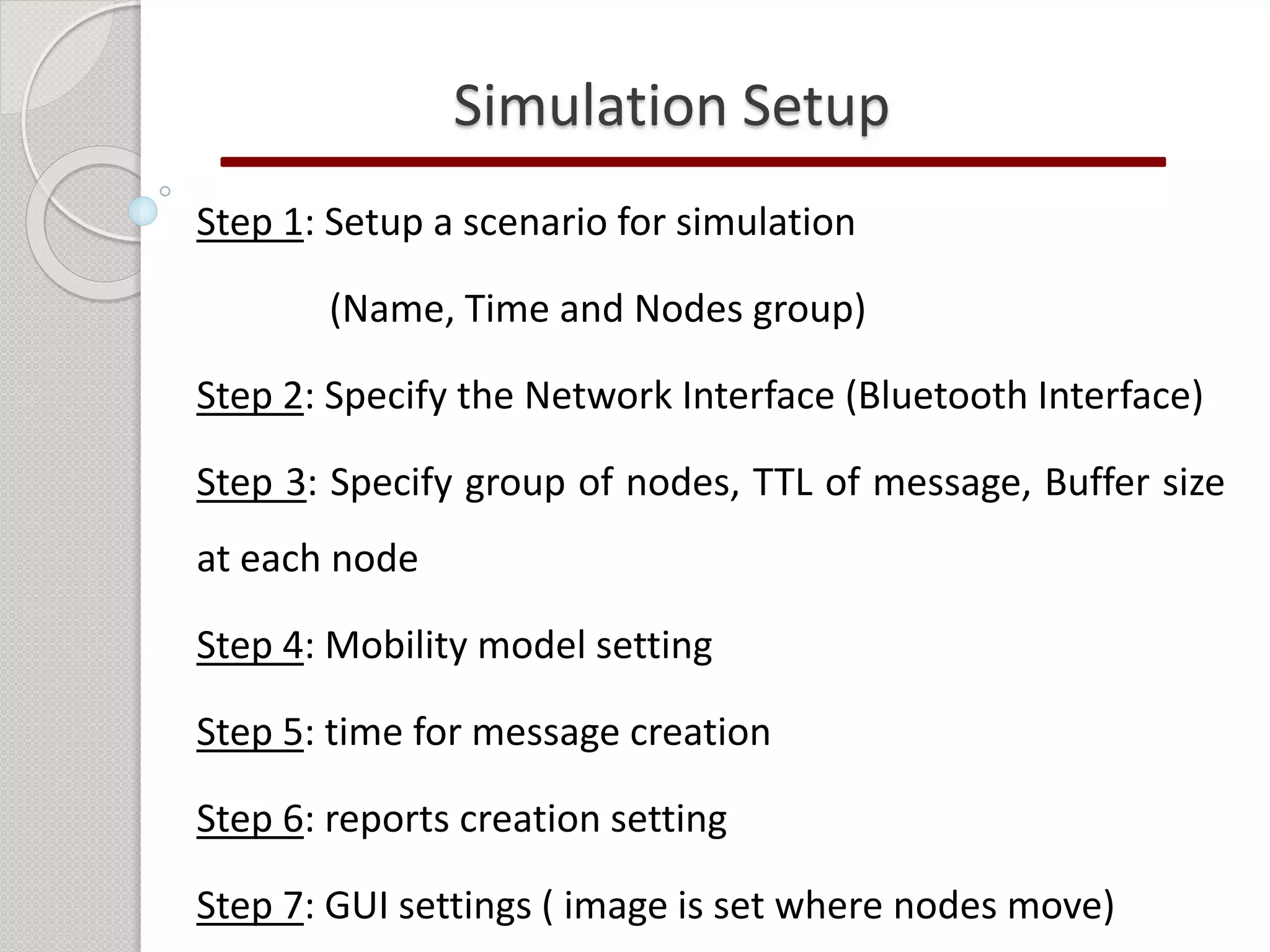 Simulation Setup 
Step 1: Setup a scenario for simulation 
(Name, Time and Nodes group) 
Step 2: Specify the Network Interface (Bluetooth Interface) 
Step 3: Specify group of nodes, TTL of message, Buffer size 
at each node 
Step 4: Mobility model setting 
Step 5: time for message creation 
Step 6: reports creation setting 
Step 7: GUI settings ( image is set where nodes move) 
 