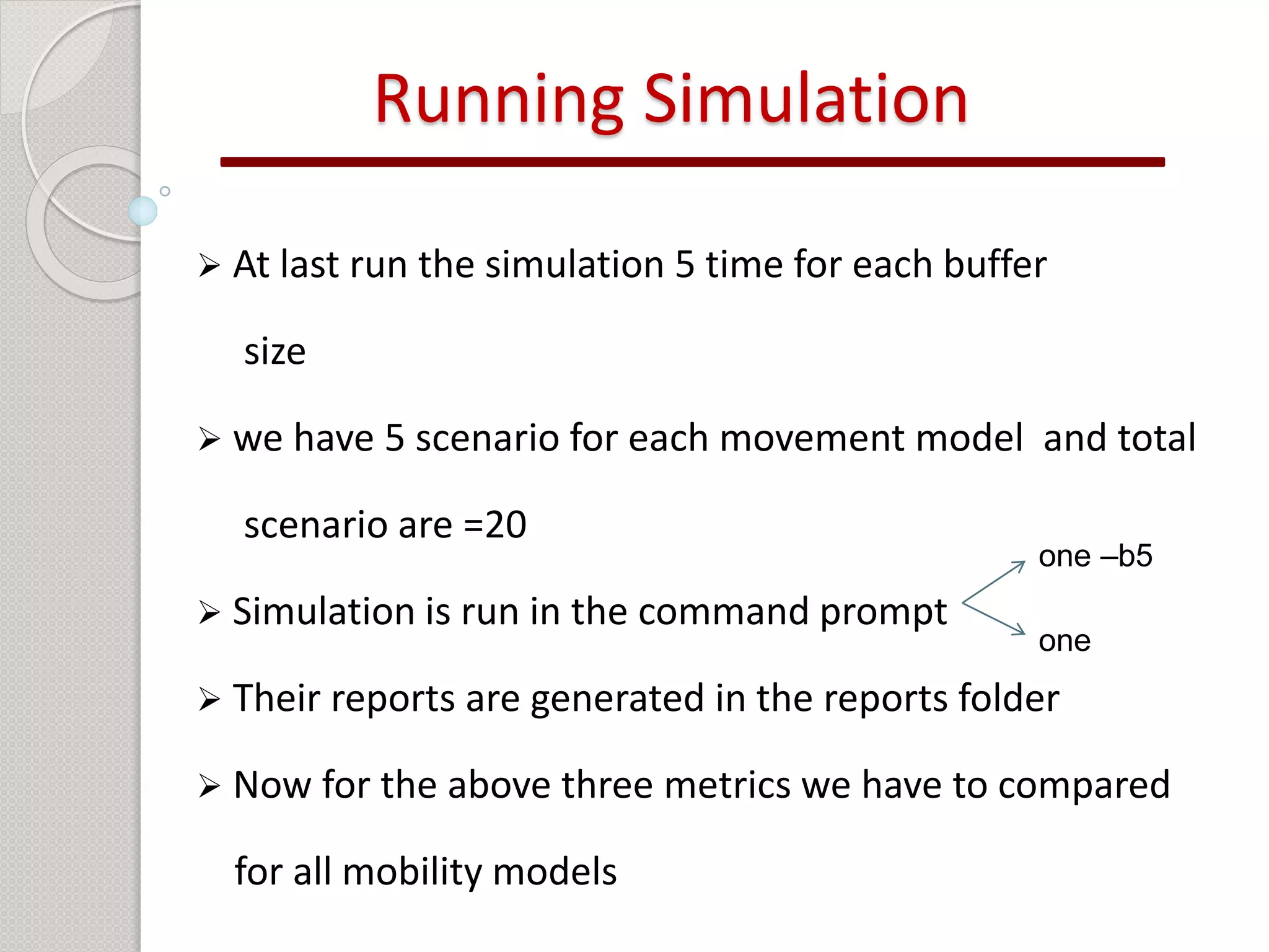 Running Simulation 
 At last run the simulation 5 time for each buffer 
size 
 we have 5 scenario for each movement model and total 
scenario are =20 
 Simulation is run in the command prompt 
 Their reports are generated in the reports folder 
 Now for the above three metrics we have to compared 
for all mobility models 
one –b5 
one 
 
