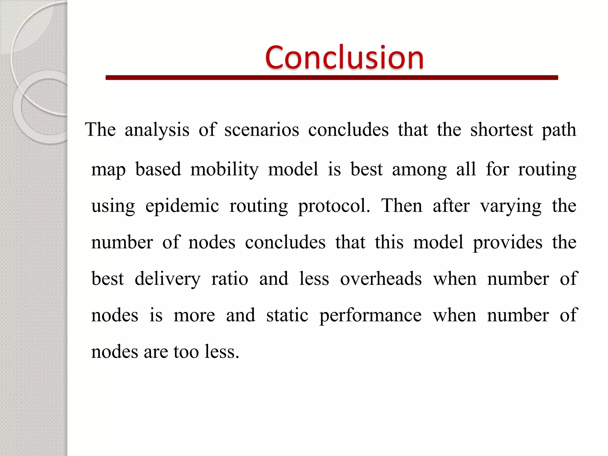 Conclusion 
The analysis of scenarios concludes that the shortest path 
map based mobility model is best among all for routing 
using epidemic routing protocol. Then after varying the 
number of nodes concludes that this model provides the 
best delivery ratio and less overheads when number of 
nodes is more and static performance when number of 
nodes are too less. 
 