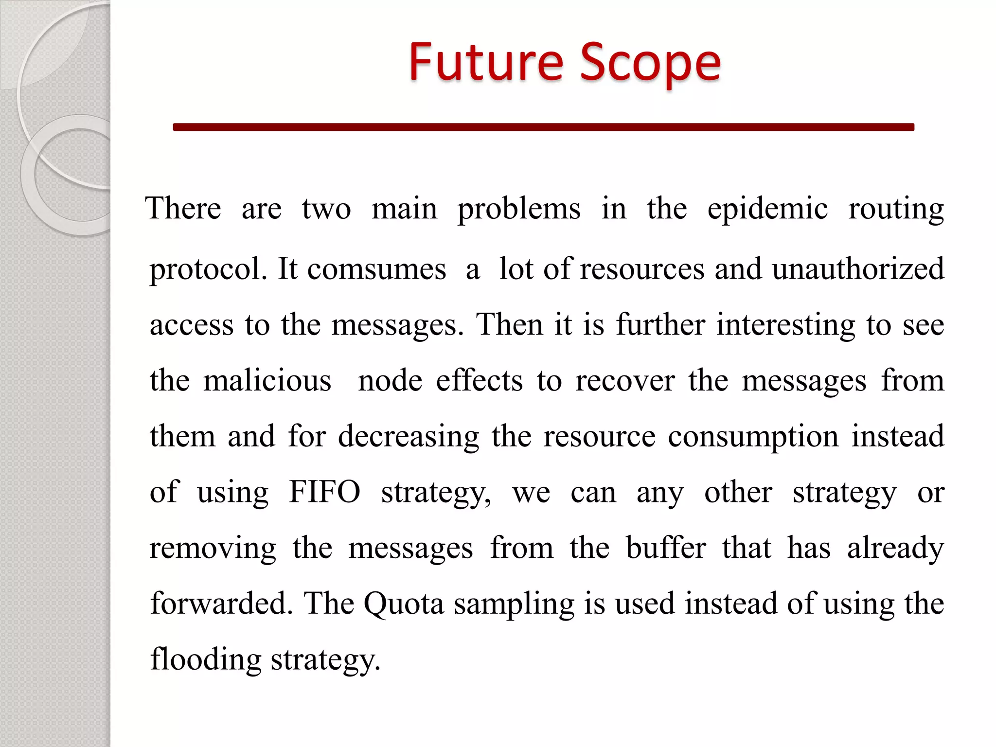 Future Scope 
There are two main problems in the epidemic routing 
protocol. It comsumes a lot of resources and unauthorized 
access to the messages. Then it is further interesting to see 
the malicious node effects to recover the messages from 
them and for decreasing the resource consumption instead 
of using FIFO strategy, we can any other strategy or 
removing the messages from the buffer that has already 
forwarded. The Quota sampling is used instead of using the 
flooding strategy. 
 