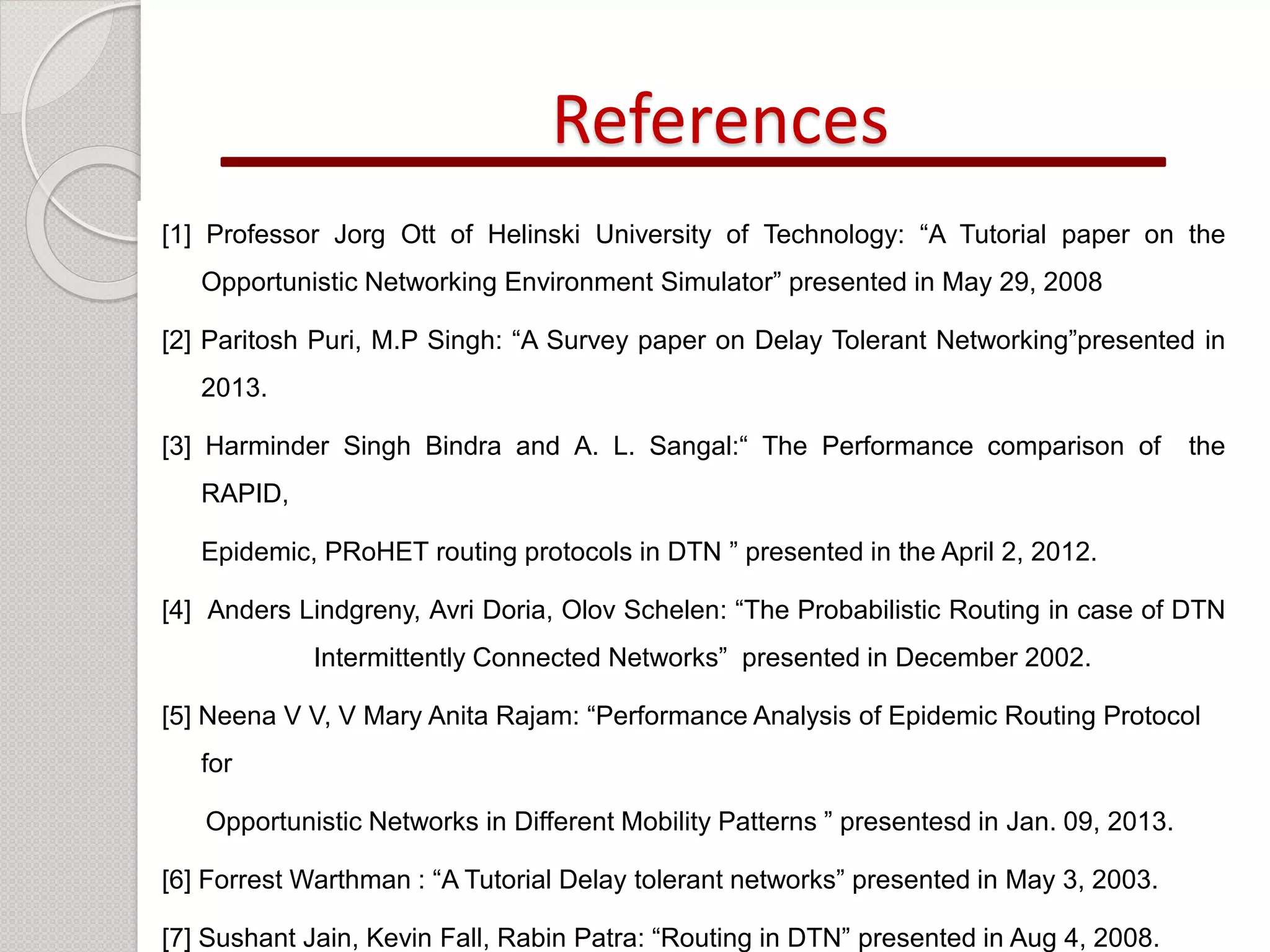 References 
[1] Professor Jorg Ott of Helinski University of Technology: “A Tutorial paper on the 
Opportunistic Networking Environment Simulator” presented in May 29, 2008 
[2] Paritosh Puri, M.P Singh: “A Survey paper on Delay Tolerant Networking”presented in 
2013. 
[3] Harminder Singh Bindra and A. L. Sangal:“ The Performance comparison of the 
RAPID, 
Epidemic, PRoHET routing protocols in DTN ” presented in the April 2, 2012. 
[4] Anders Lindgreny, Avri Doria, Olov Schelen: “The Probabilistic Routing in case of DTN 
Intermittently Connected Networks” presented in December 2002. 
[5] Neena V V, V Mary Anita Rajam: “Performance Analysis of Epidemic Routing Protocol 
for 
Opportunistic Networks in Different Mobility Patterns ” presentesd in Jan. 09, 2013. 
[6] Forrest Warthman : “A Tutorial Delay tolerant networks” presented in May 3, 2003. 
[7] Sushant Jain, Kevin Fall, Rabin Patra: “Routing in DTN” presented in Aug 4, 2008. 
 